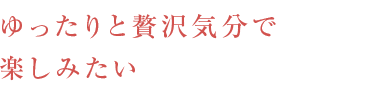 ゆったりと贅沢気分で楽しみたい